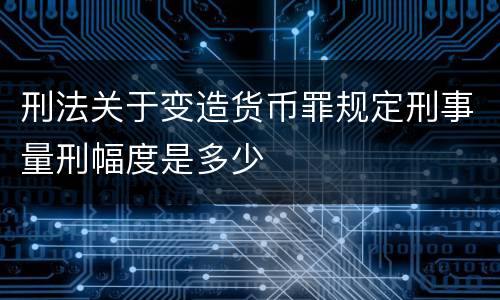 刑法关于变造货币罪规定刑事量刑幅度是多少