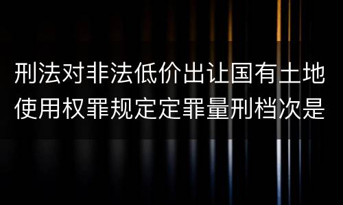 刑法对非法低价出让国有土地使用权罪规定定罪量刑档次是多少