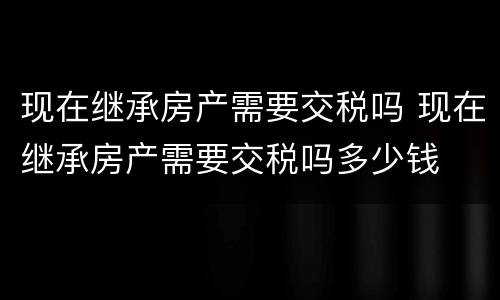 现在继承房产需要交税吗 现在继承房产需要交税吗多少钱