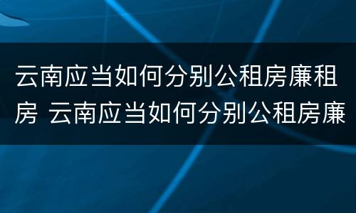云南应当如何分别公租房廉租房 云南应当如何分别公租房廉租房和商品房