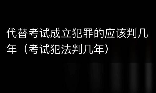 代替考试成立犯罪的应该判几年（考试犯法判几年）