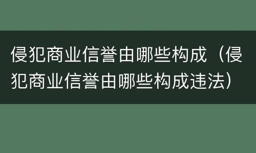 侵犯商业信誉由哪些构成（侵犯商业信誉由哪些构成违法）