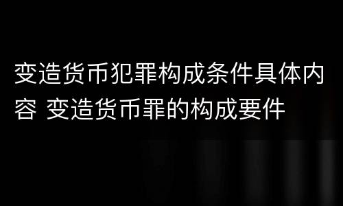变造货币犯罪构成条件具体内容 变造货币罪的构成要件