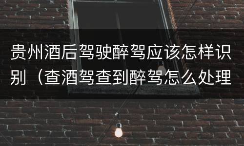 贵州酒后驾驶醉驾应该怎样识别（查酒驾查到醉驾怎么处理）