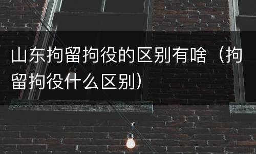 山东拘留拘役的区别有啥（拘留拘役什么区别）