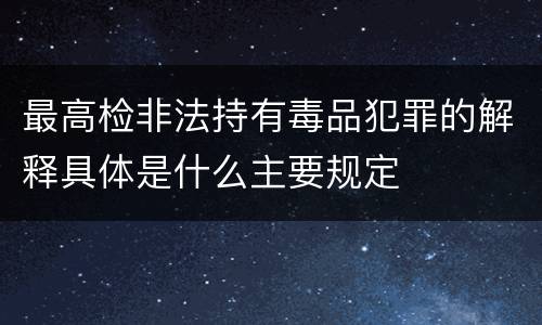 最高检非法持有毒品犯罪的解释具体是什么主要规定