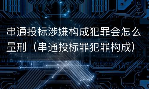 串通投标涉嫌构成犯罪会怎么量刑（串通投标罪犯罪构成）