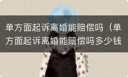 单方面起诉离婚能赔偿吗（单方面起诉离婚能赔偿吗多少钱）