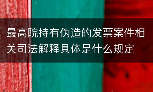 最高院持有伪造的发票案件相关司法解释具体是什么规定
