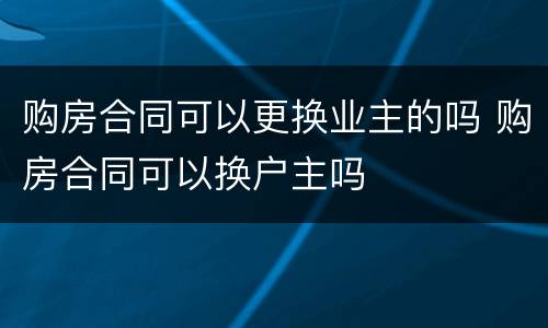 购房合同可以更换业主的吗 购房合同可以换户主吗