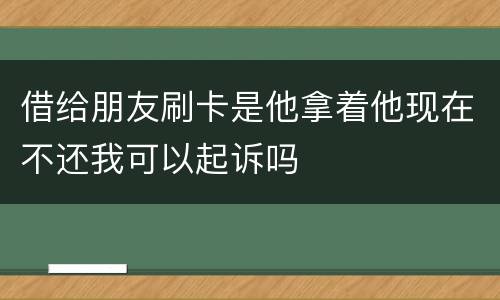 借给朋友刷卡是他拿着他现在不还我可以起诉吗