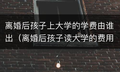 离婚后孩子上大学的学费由谁出（离婚后孩子读大学的费用怎么办）