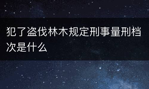犯了盗伐林木规定刑事量刑档次是什么