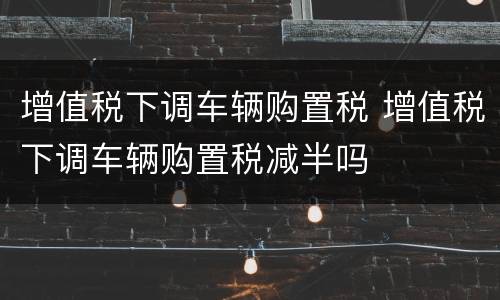 增值税下调车辆购置税 增值税下调车辆购置税减半吗