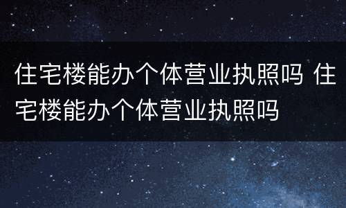住宅楼能办个体营业执照吗 住宅楼能办个体营业执照吗