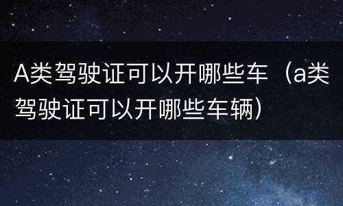 A类驾驶证可以开哪些车（a类驾驶证可以开哪些车辆）