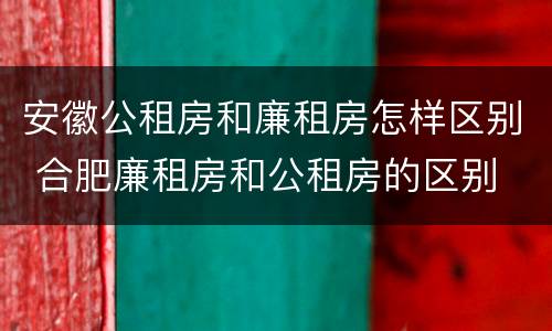 安徽公租房和廉租房怎样区别 合肥廉租房和公租房的区别