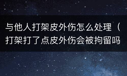 与他人打架皮外伤怎么处理（打架打了点皮外伤会被拘留吗）