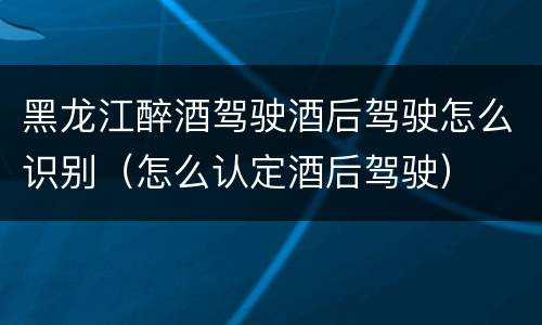 黑龙江醉酒驾驶酒后驾驶怎么识别（怎么认定酒后驾驶）