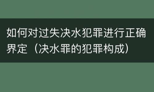 如何对过失决水犯罪进行正确界定（决水罪的犯罪构成）
