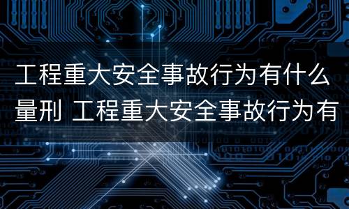 工程重大安全事故行为有什么量刑 工程重大安全事故行为有什么量刑标准