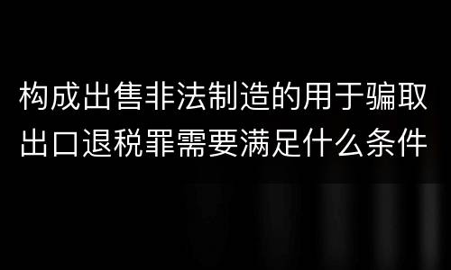 构成出售非法制造的用于骗取出口退税罪需要满足什么条件