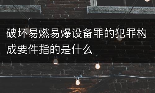 破坏易燃易爆设备罪的犯罪构成要件指的是什么
