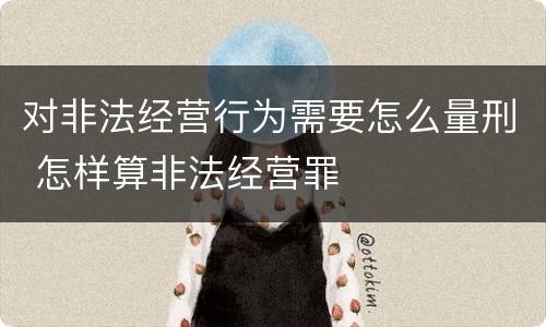 对非法经营行为需要怎么量刑 怎样算非法经营罪