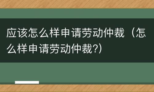 应该怎么样申请劳动仲裁（怎么样申请劳动仲裁?）