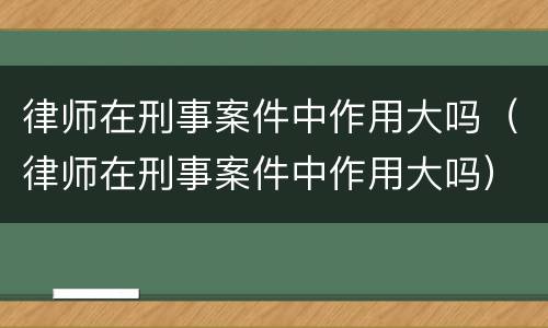 律师在刑事案件中作用大吗(律师在刑事案件中作用大吗)