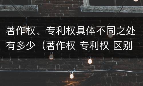 著作权、专利权具体不同之处有多少（著作权 专利权 区别）