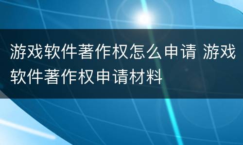 游戏软件著作权怎么申请 游戏软件著作权申请材料