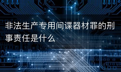 非法生产专用间谍器材罪的刑事责任是什么