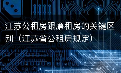 江苏公租房跟廉租房的关键区别（江苏省公租房规定）