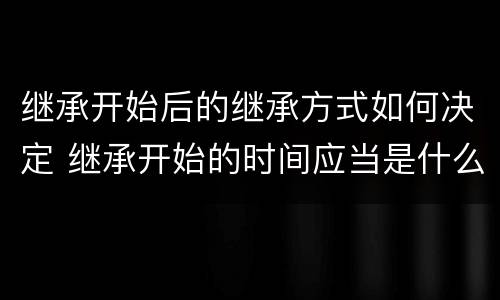 继承开始后的继承方式如何决定 继承开始的时间应当是什么时候