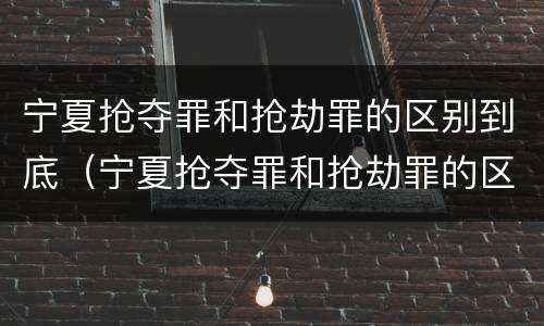 宁夏抢夺罪和抢劫罪的区别到底（宁夏抢夺罪和抢劫罪的区别到底是什么）