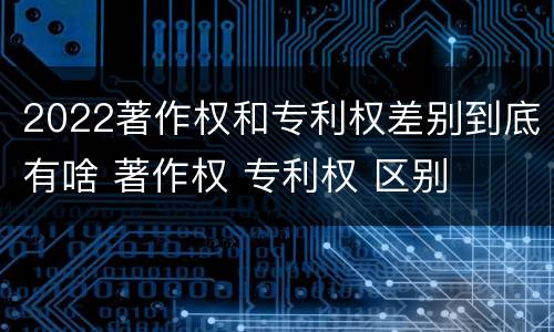 2022著作权和专利权差别到底有啥 著作权 专利权 区别