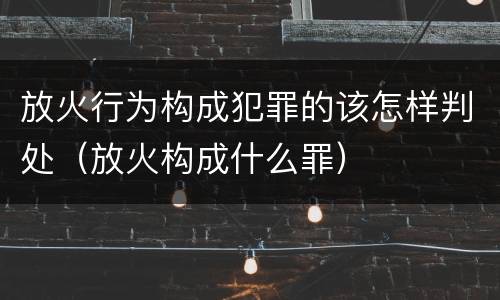 放火行为构成犯罪的该怎样判处（放火构成什么罪）