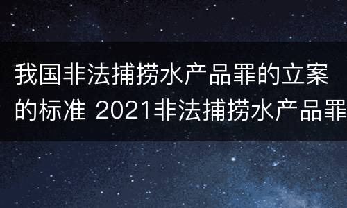 我国非法捕捞水产品罪的立案的标准 2021非法捕捞水产品罪