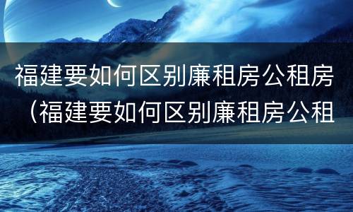福建要如何区别廉租房公租房（福建要如何区别廉租房公租房呢）