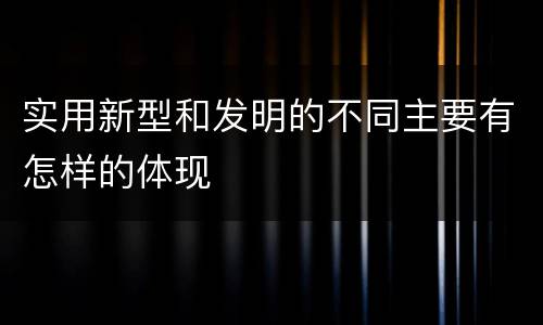 实用新型和发明的不同主要有怎样的体现