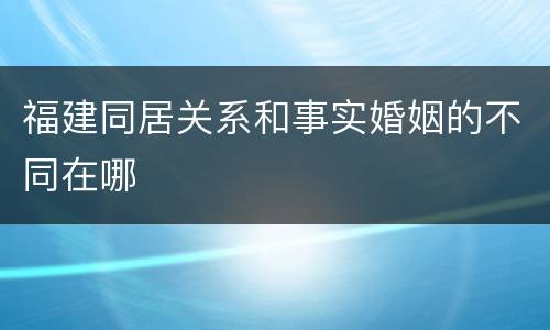 福建同居关系和事实婚姻的不同在哪