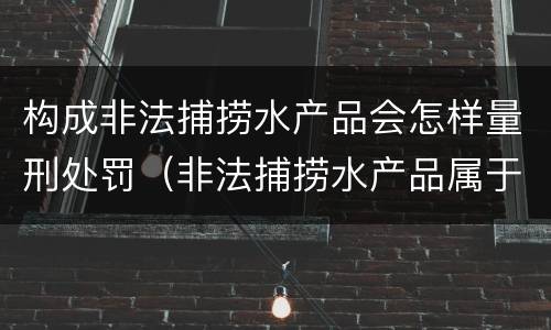 构成非法捕捞水产品会怎样量刑处罚（非法捕捞水产品属于什么罪）