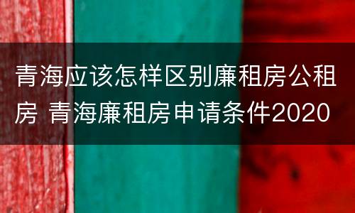青海应该怎样区别廉租房公租房 青海廉租房申请条件2020