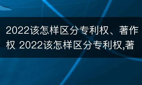2022该怎样区分专利权、著作权 2022该怎样区分专利权,著作权是否合法