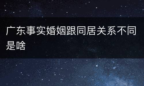 广东事实婚姻跟同居关系不同是啥