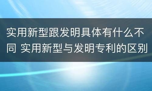 实用新型跟发明具体有什么不同 实用新型与发明专利的区别有哪些