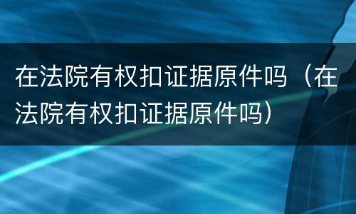 在法院有权扣证据原件吗（在法院有权扣证据原件吗）