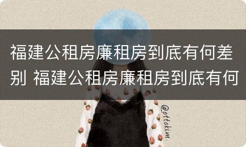 福建公租房廉租房到底有何差别 福建公租房廉租房到底有何差别呢
