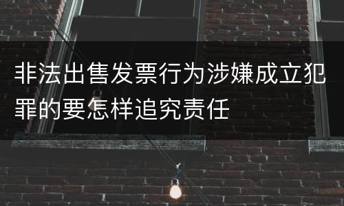 非法出售发票行为涉嫌成立犯罪的要怎样追究责任